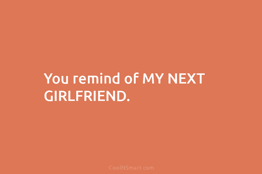 You remind of MY NEXT GIRLFRIEND.