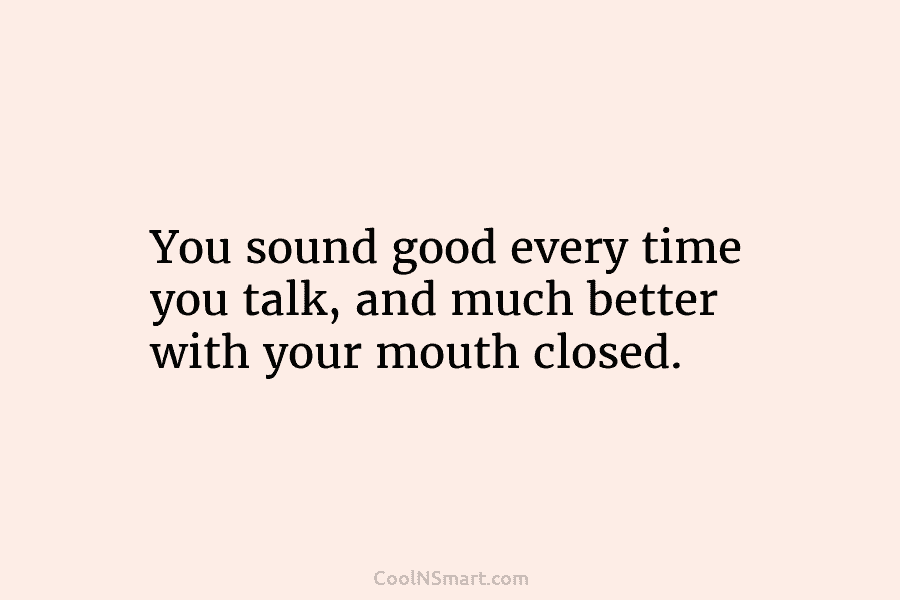 You sound good every time you talk, and much better with your mouth closed.