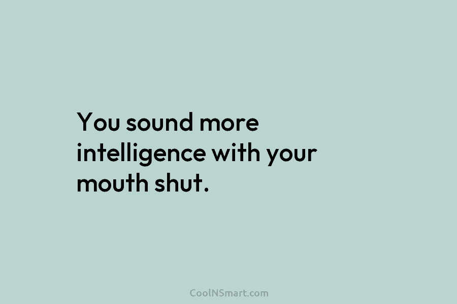 You sound more intelligence with your mouth shut.
