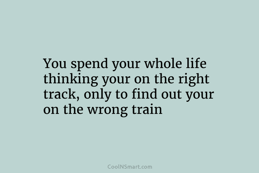 You spend your whole life thinking your on the right track, only to find out...