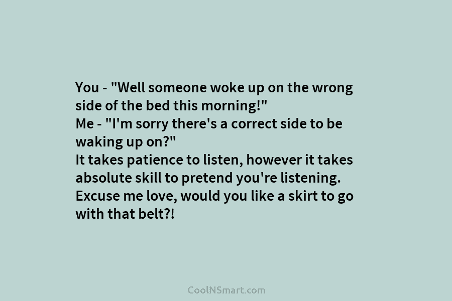 You – “Well someone woke up on the wrong side of the bed this morning!”...