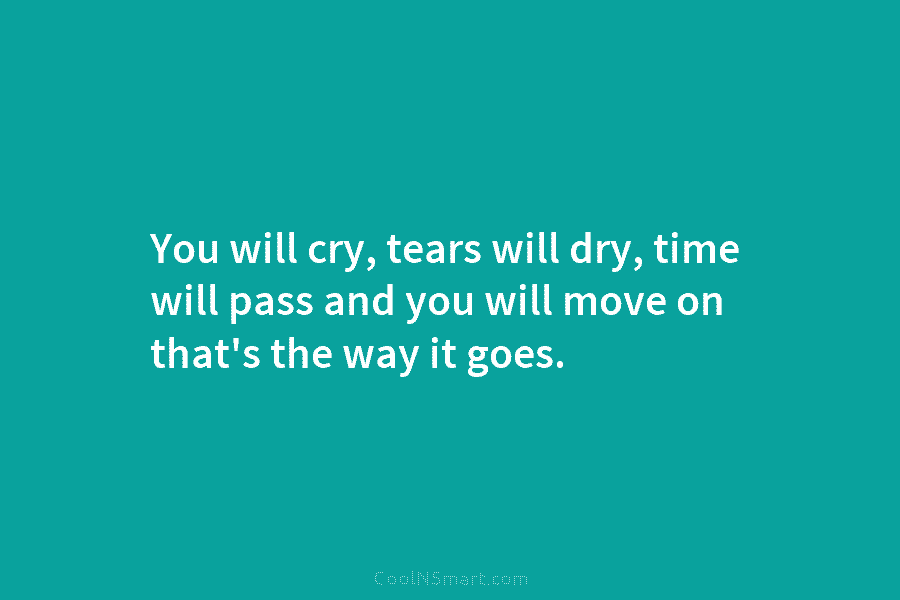 You will cry, tears will dry, time will pass and you will move on that’s the way it goes.