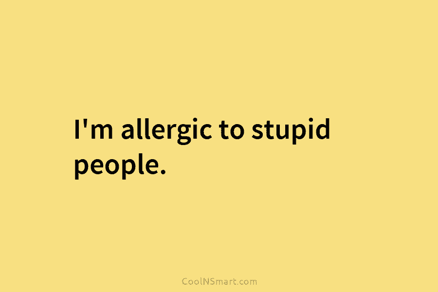 I’m allergic to stupid people.