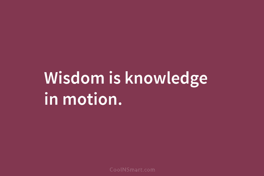 Wisdom is knowledge in motion.