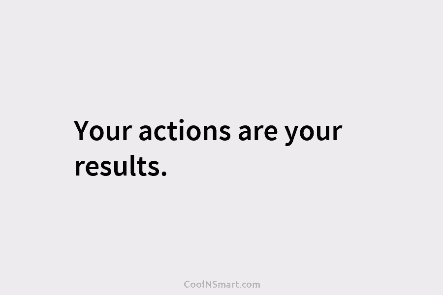 Your actions are your results.