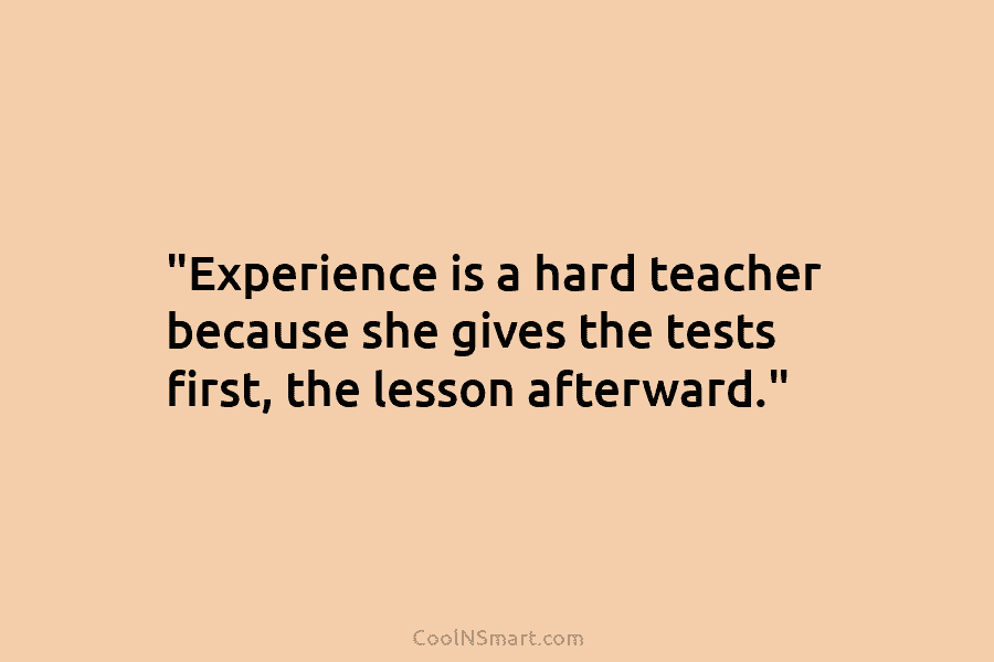 “Experience is a hard teacher because she gives the tests first, the lesson afterward.”