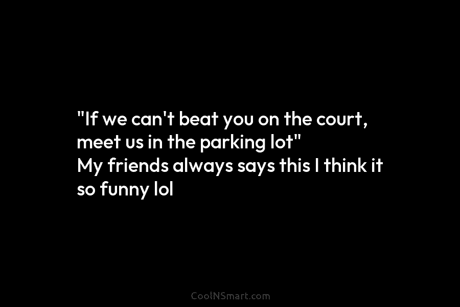 “If we can’t beat you on the court, meet us in the parking lot” My friends always says this I...