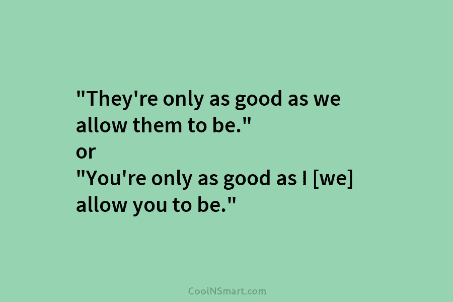 “They’re only as good as we allow them to be.” or “You’re only as good as I [we] allow you...