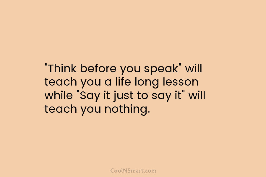 “Think before you speak” will teach you a life long lesson while “Say it just to say it” will teach...