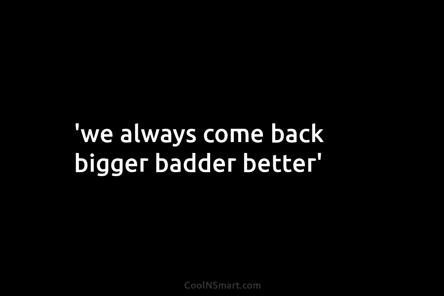 ‘we always come back bigger badder better’