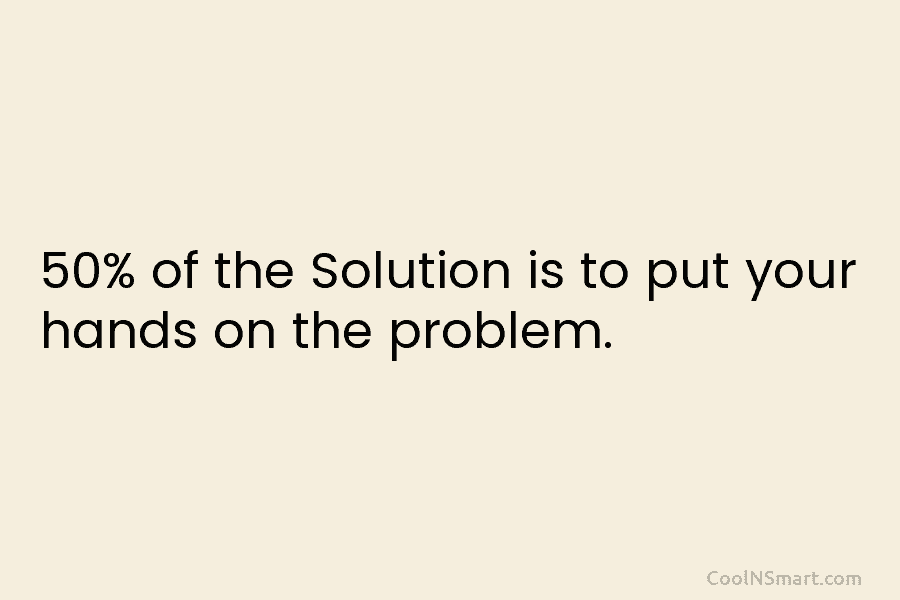 50% of the Solution is to put your hands on the problem.