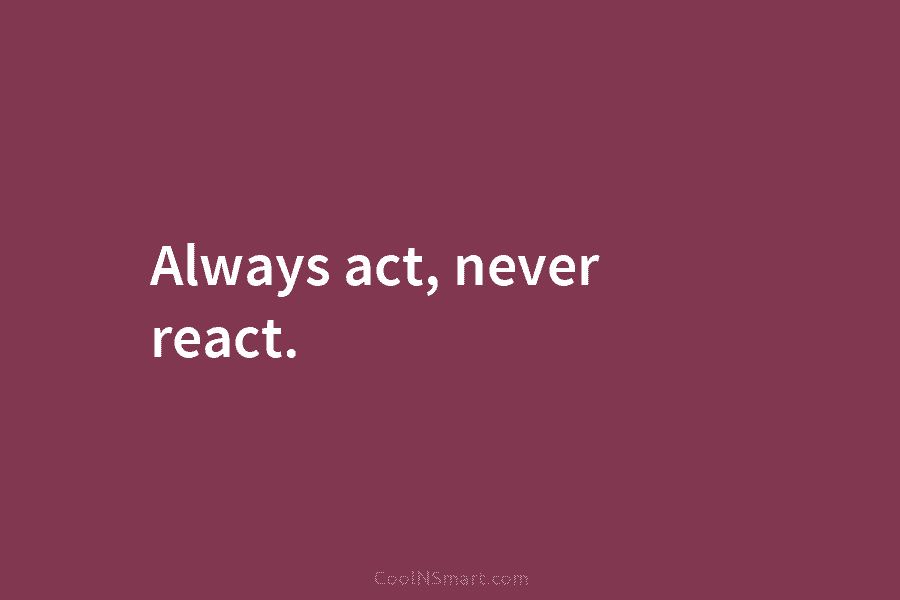 Always act, never react.