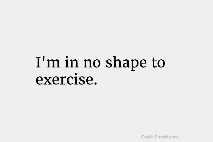 I’m in no shape to exercise.