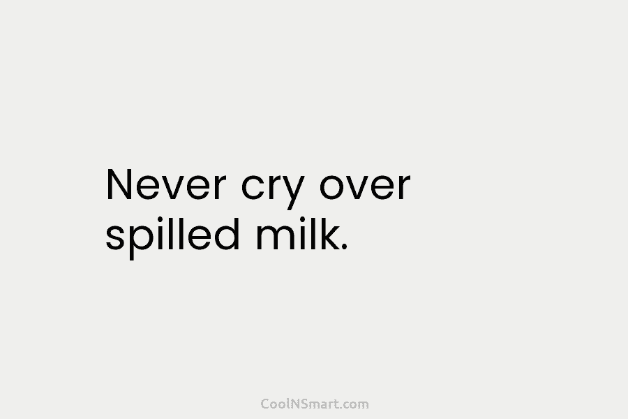 Never cry over spilled milk.