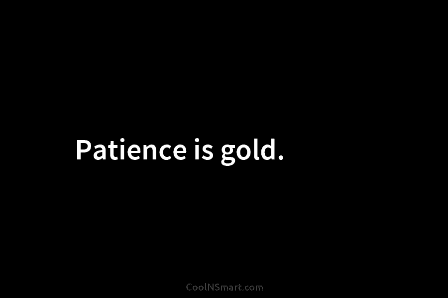 Patience is gold.