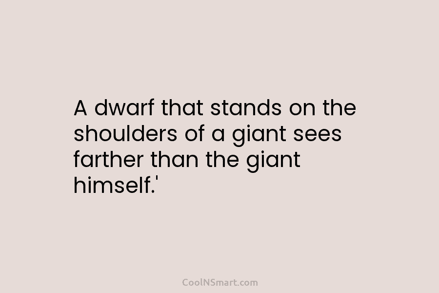 A dwarf that stands on the shoulders of a giant sees farther than the giant...