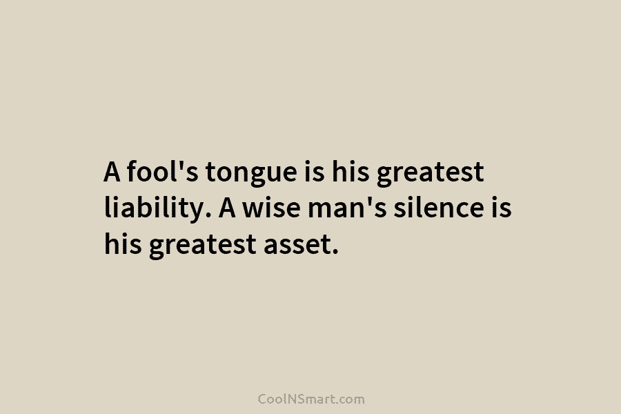A fool’s tongue is his greatest liability. A wise man’s silence is his greatest asset.