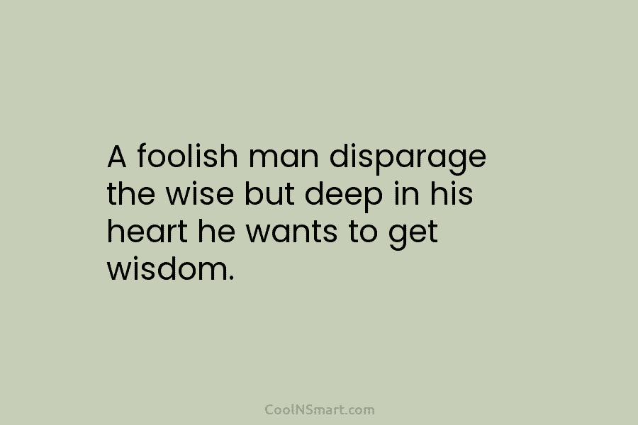 A foolish man disparage the wise but deep in his heart he wants to get wisdom.