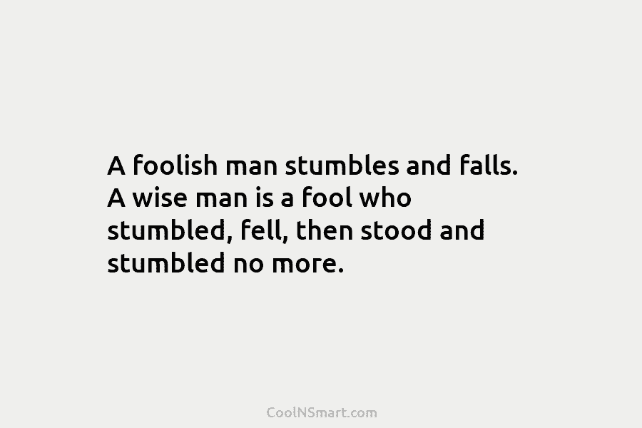 A foolish man stumbles and falls. A wise man is a fool who stumbled, fell, then stood and stumbled no...