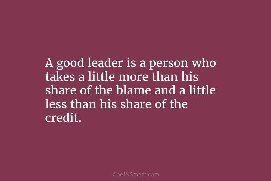 A good leader is a person who takes a little more than his share of...
