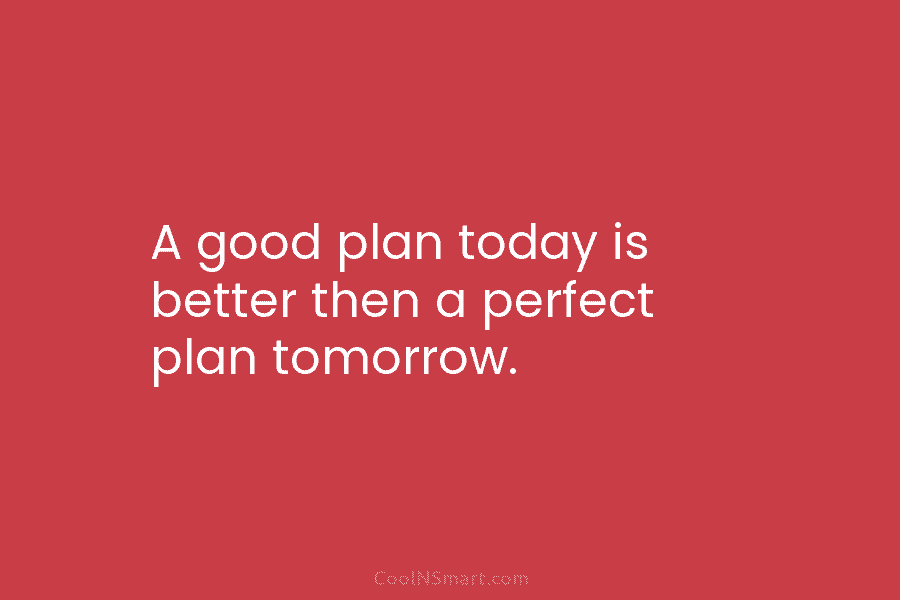 A good plan today is better then a perfect plan tomorrow.