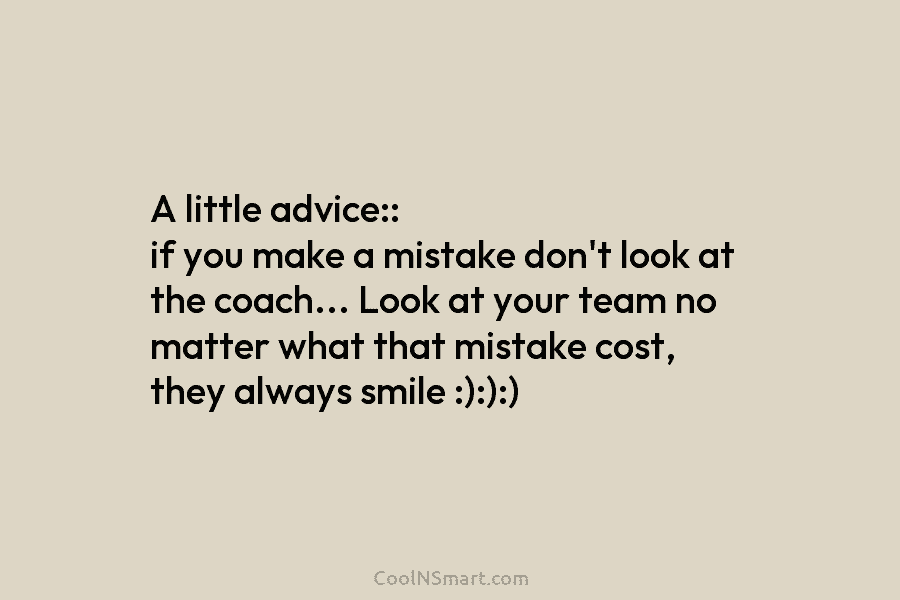 A little advice:: if you make a mistake don’t look at the coach… Look at your team no matter what...