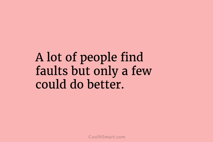 A lot of people find faults but only a few could do better.