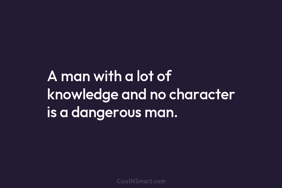 A man with a lot of knowledge and no character is a dangerous man.
