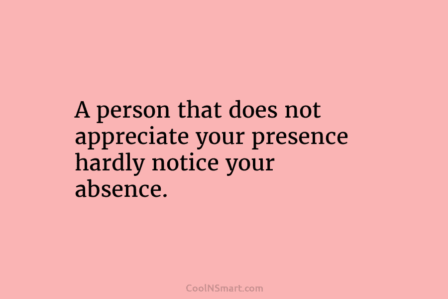 A person that does not appreciate your presence hardly notice your absence.
