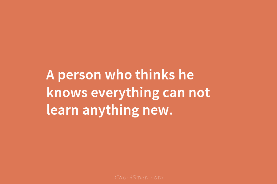 A person who thinks he knows everything can not learn anything new.