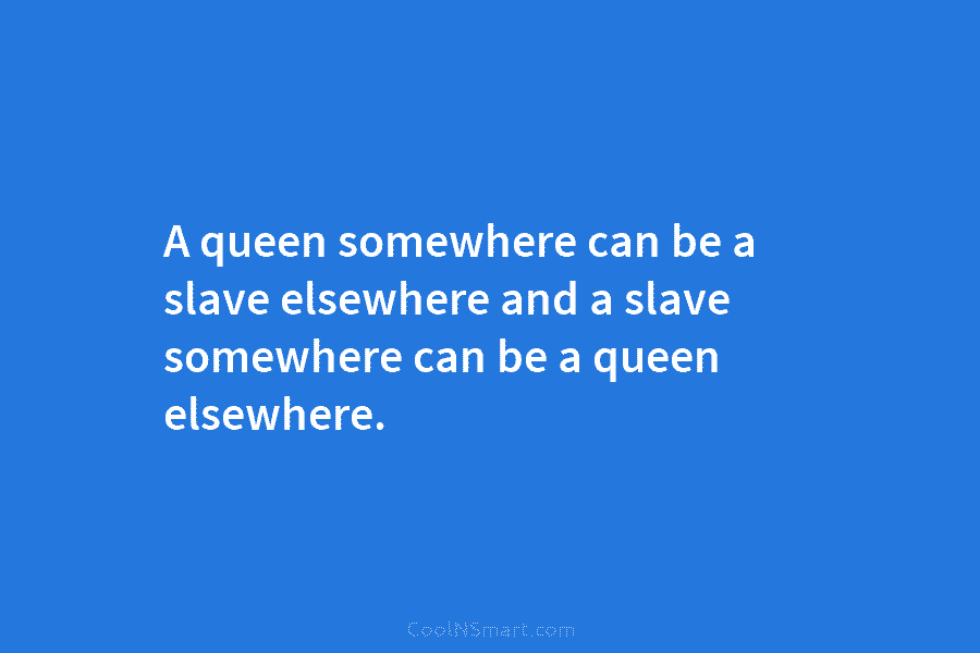 A queen somewhere can be a slave elsewhere and a slave somewhere can be a...