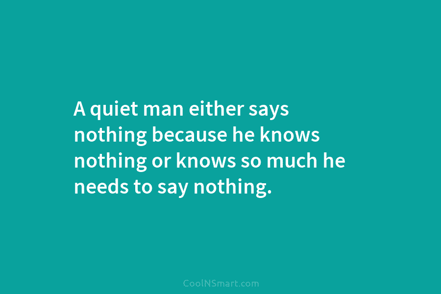 A quiet man either says nothing because he knows nothing or knows so much he needs to say nothing.