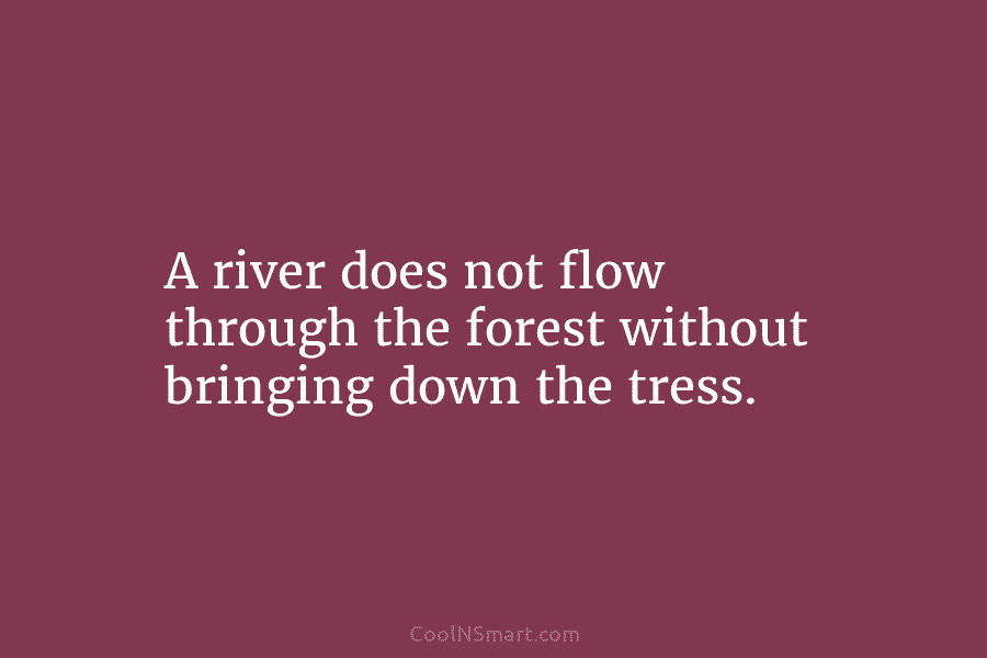 A river does not flow through the forest without bringing down the tress.