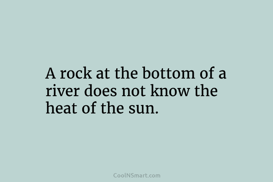 A rock at the bottom of a river does not know the heat of the sun.