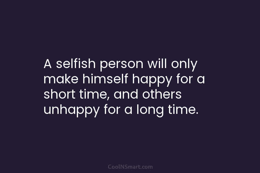 A selfish person will only make himself happy for a short time, and others unhappy...
