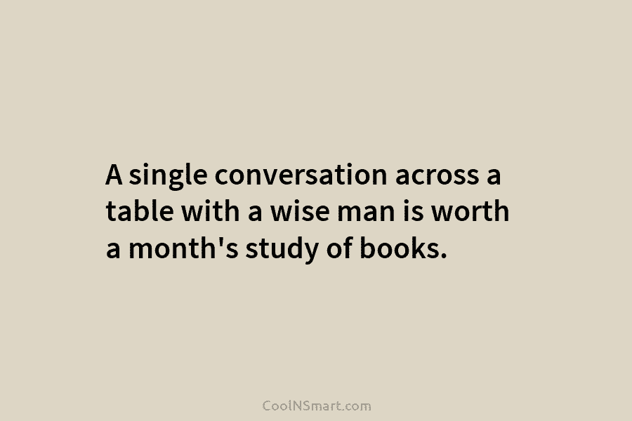 A single conversation across a table with a wise man is worth a month’s study...