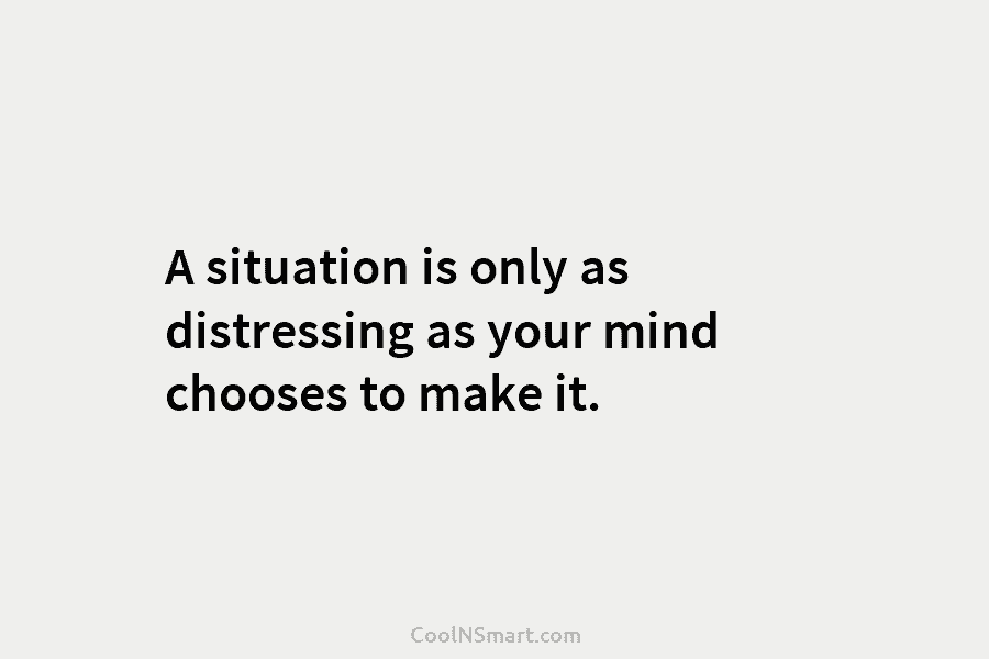 A situation is only as distressing as your mind chooses to make it.