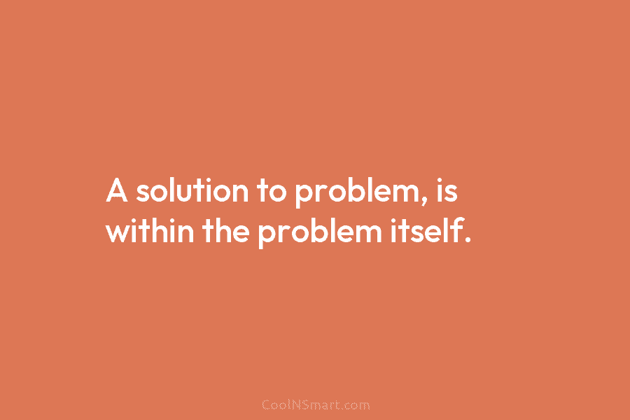 A solution to problem, is within the problem itself.