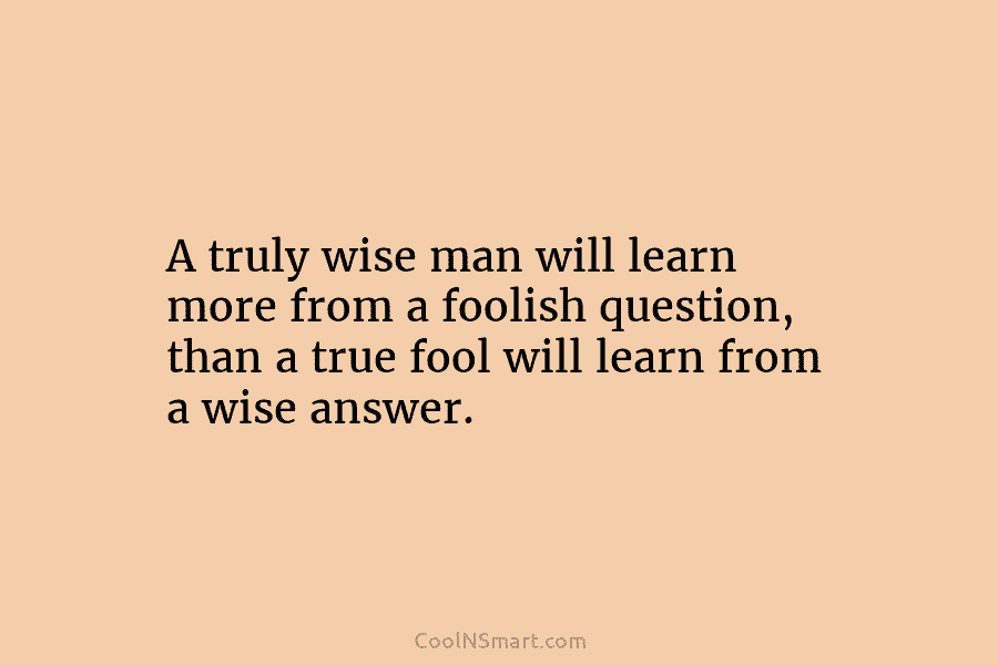 A truly wise man will learn more from a foolish question, than a true fool...