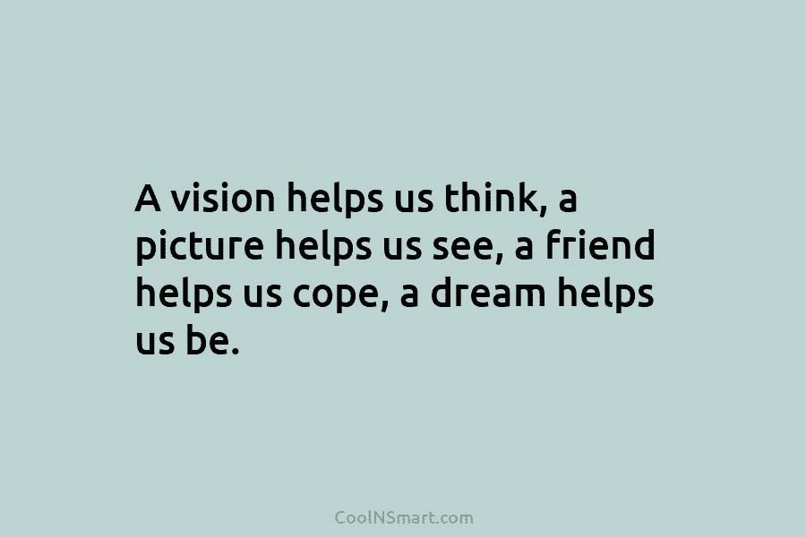 A vision helps us think, a picture helps us see, a friend helps us cope, a dream helps us be.