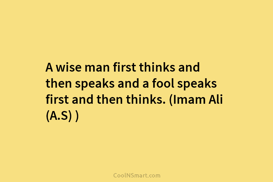 A wise man first thinks and then speaks and a fool speaks first and then thinks. (Imam Ali (A.S) )