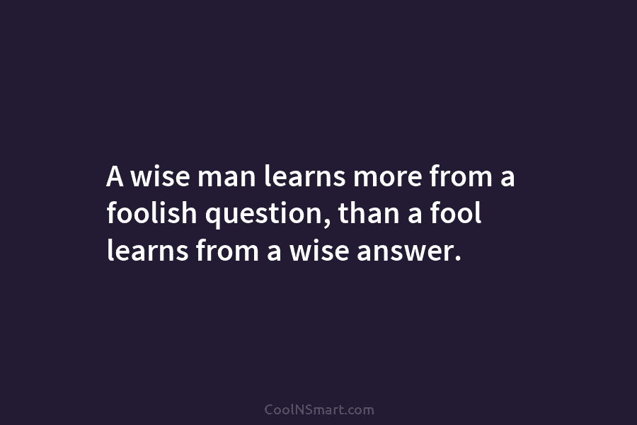 A wise man learns more from a foolish question, than a fool learns from a...