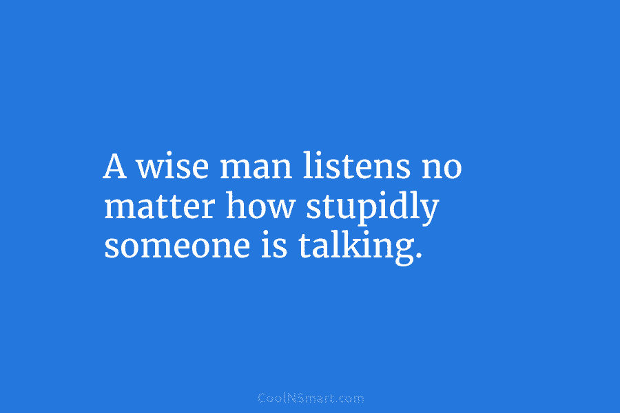 A wise man listens no matter how stupidly someone is talking.