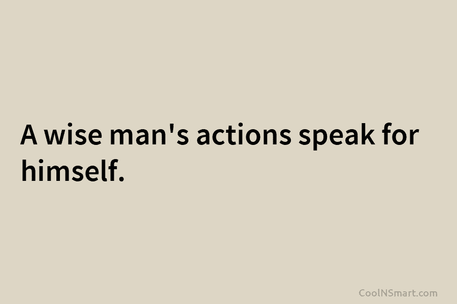 A wise man’s actions speak for himself.