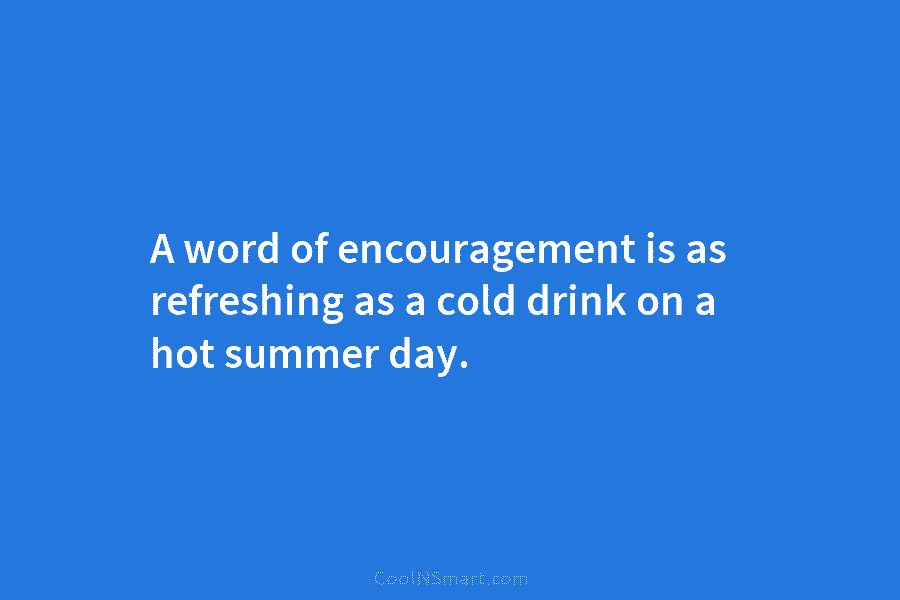 A word of encouragement is as refreshing as a cold drink on a hot summer day.