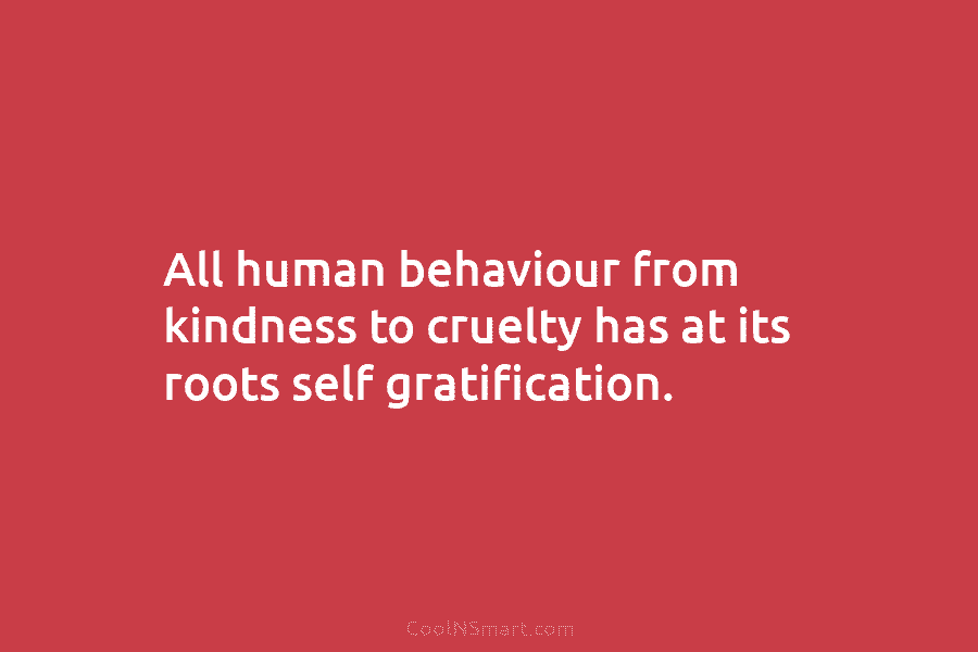 All human behaviour from kindness to cruelty has at its roots self gratification.