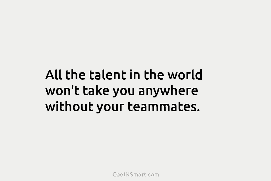 All the talent in the world won’t take you anywhere without your teammates.