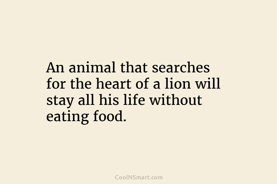 An animal that searches for the heart of a lion will stay all his life without eating food.
