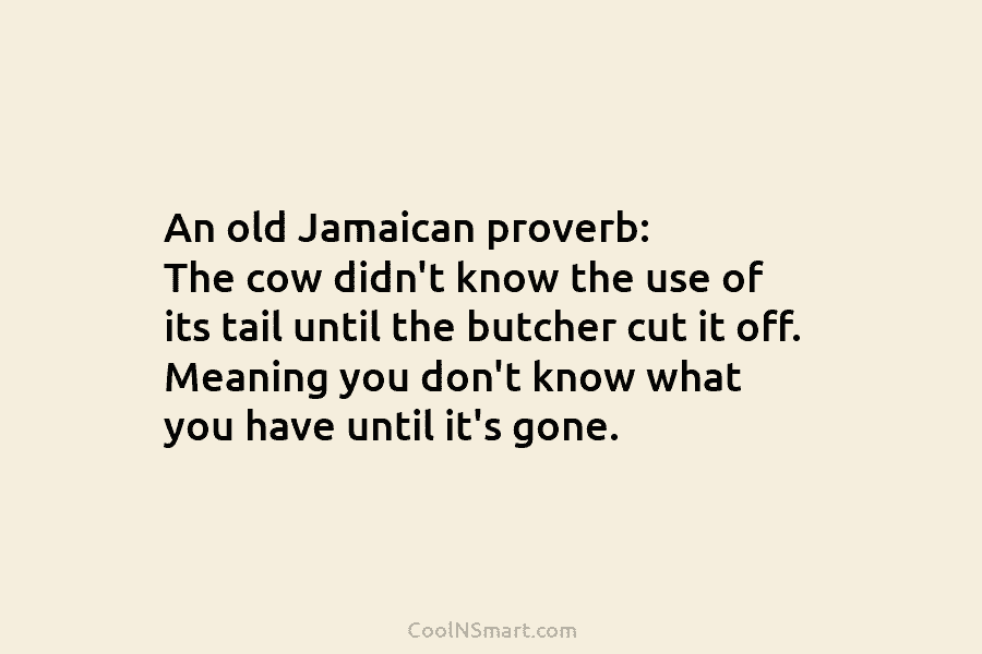 An old Jamaican proverb: The cow didn’t know the use of its tail until the butcher cut it off. Meaning...
