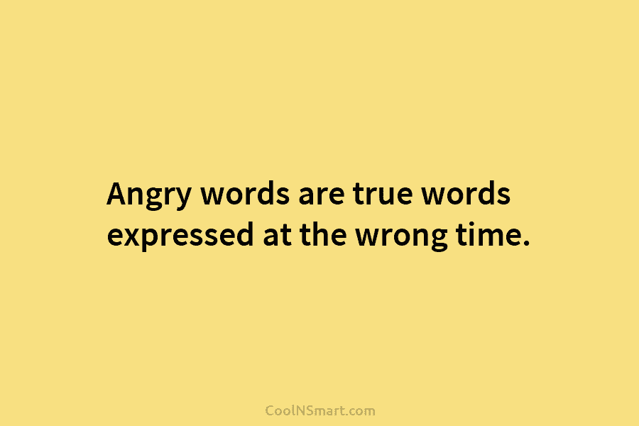 Angry words are true words expressed at the wrong time.
